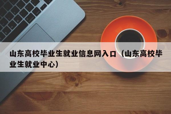 山东高校毕业生就业信息网入口（山东高校毕业生就业中心）