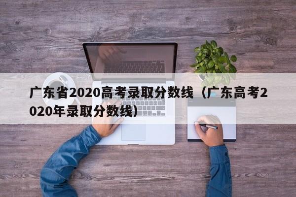 广东省2020高考录取分数线（广东高考2020年录取分数线）