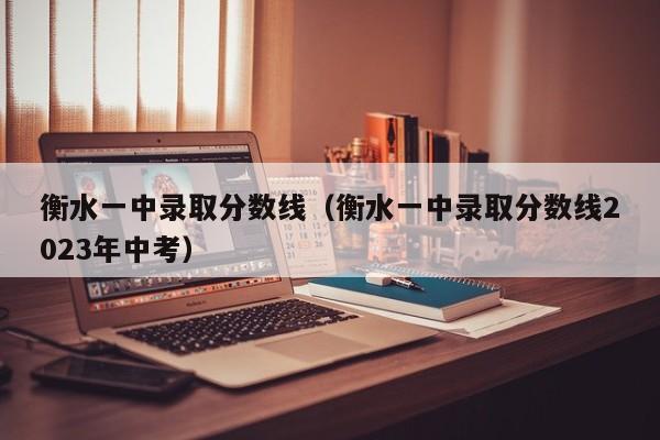 衡水一中录取分数线（衡水一中录取分数线2023年中考）