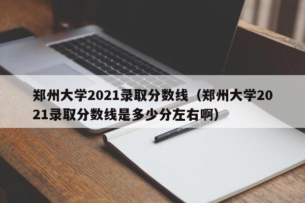 郑州大学2021录取分数线（郑州大学2021录取分数线是多少分左右啊）