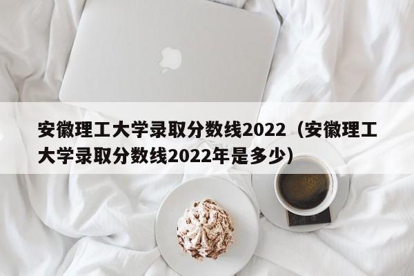安徽理工大学录取分数线2022（安徽理工大学录取分数线2022年是多少）