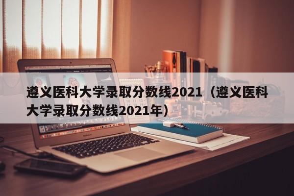 遵义医科大学录取分数线2021（遵义医科大学录取分数线2021年）