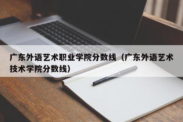 广东外语艺术职业学院分数线（广东外语艺术技术学院分数线）
