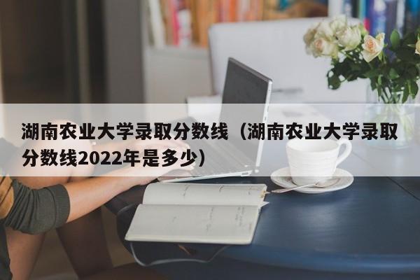 湖南农业大学录取分数线（湖南农业大学录取分数线2022年是多少）