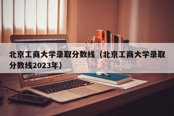 北京工商大学录取分数线（北京工商大学录取分数线2023年）