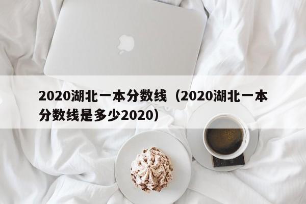 2020湖北一本分数线（2020湖北一本分数线是多少2020）