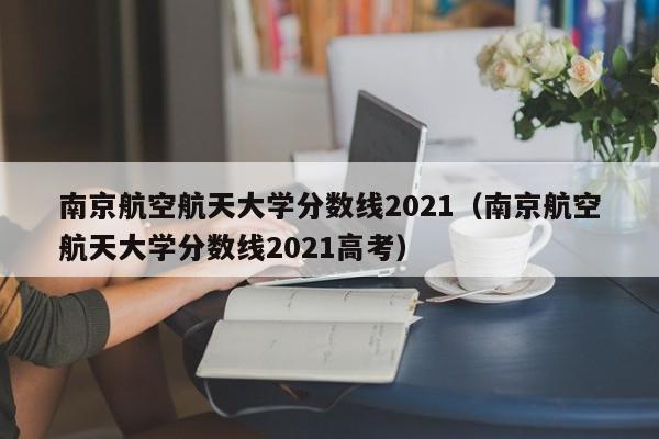 南京航空航天大学分数线2021（南京航空航天大学分数线2021高考）