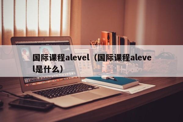 国际课程alevel（国际课程alevel是什么）