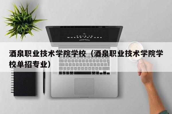 酒泉职业技术学院学校（酒泉职业技术学院学校单招专业）