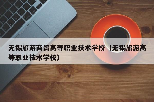 无锡旅游商贸高等职业技术学校（无锡旅游高等职业技术学校）