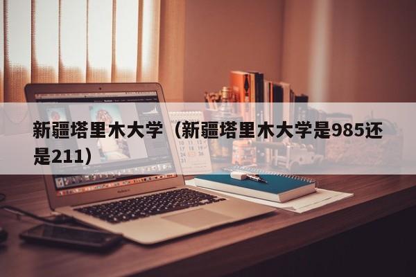 新疆塔里木大学（新疆塔里木大学是985还是211）