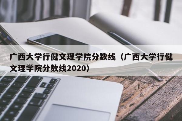 广西大学行健文理学院分数线（广西大学行健文理学院分数线2020）