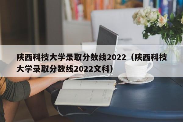 陕西科技大学录取分数线2022（陕西科技大学录取分数线2022文科）