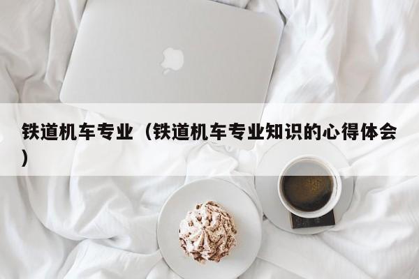 铁道机车专业（铁道机车专业知识的心得体会）