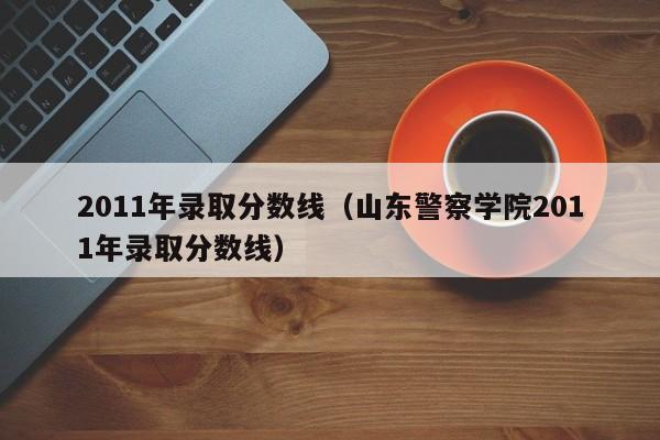 2011年录取分数线（山东警察学院2011年录取分数线）