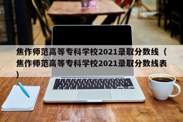 焦作师范高等专科学校2021录取分数线（焦作师范高等专科学校2021录取分数线表）