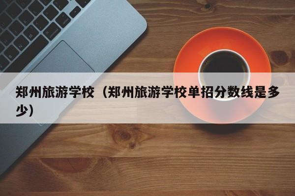 郑州旅游学校（郑州旅游学校单招分数线是多少）