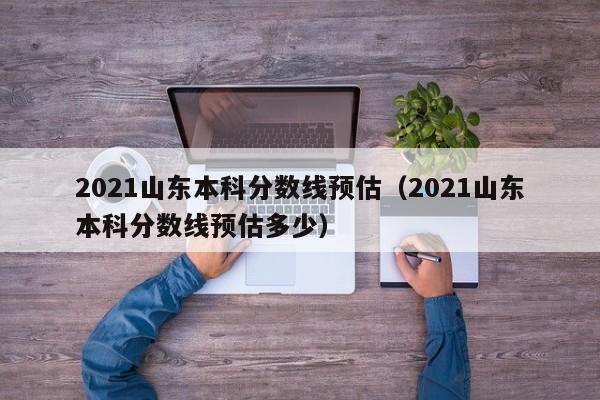 2021山东本科分数线预估（2021山东本科分数线预估多少）