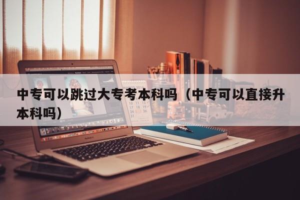 中专可以跳过大专考本科吗（中专可以直接升本科吗）