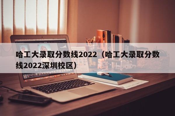哈工大录取分数线2022（哈工大录取分数线2022深圳校区）