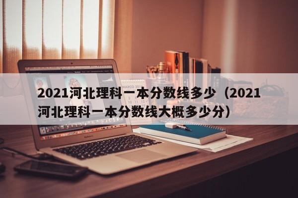 2021河北理科一本分数线多少（2021河北理科一本分数线大概多少分）