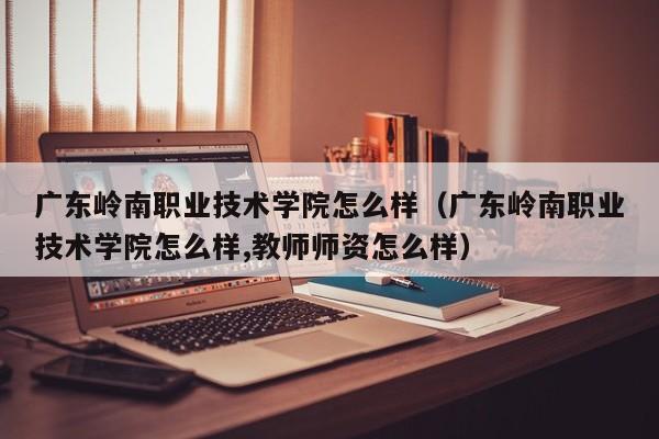 广东岭南职业技术学院怎么样（广东岭南职业技术学院怎么样,教师师资怎么样）