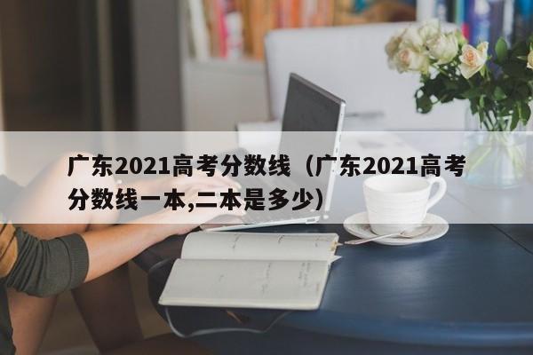 广东2021高考分数线（广东2021高考分数线一本,二本是多少）