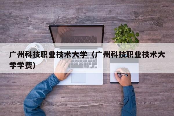 广州科技职业技术大学（广州科技职业技术大学学费）