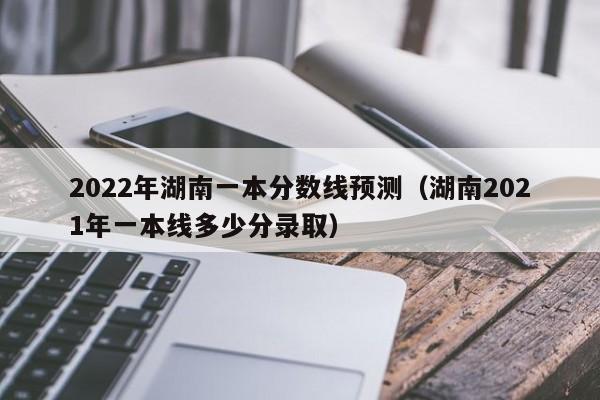 2022年湖南一本分数线预测（湖南2021年一本线多少分录取）