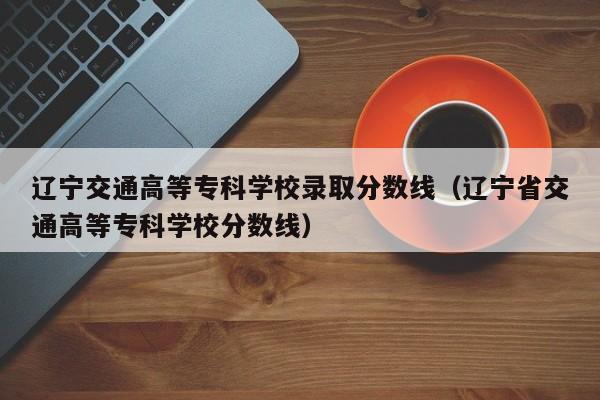 辽宁交通高等专科学校录取分数线（辽宁省交通高等专科学校分数线）