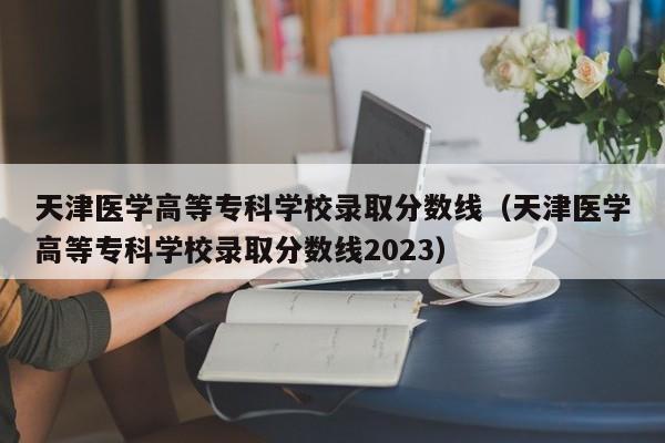 天津医学高等专科学校录取分数线（天津医学高等专科学校录取分数线2023）