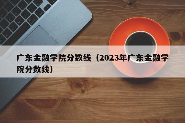 广东金融学院分数线（2023年广东金融学院分数线）