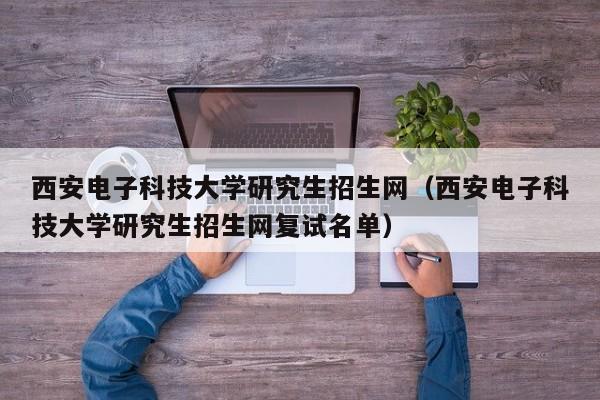 西安电子科技大学研究生招生网（西安电子科技大学研究生招生网复试名单）