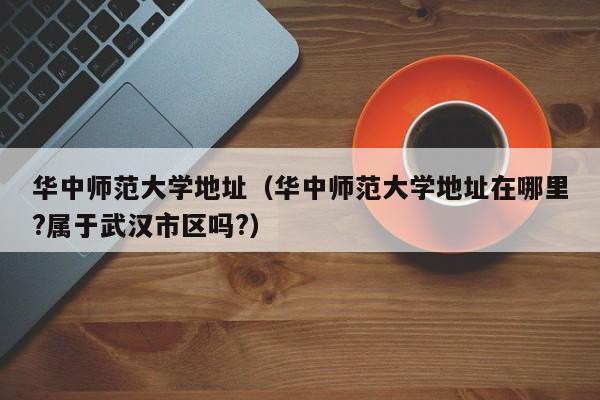 华中师范大学地址（华中师范大学地址在哪里?属于武汉市区吗?）