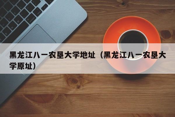 黑龙江八一农垦大学地址（黑龙江八一农垦大学原址）