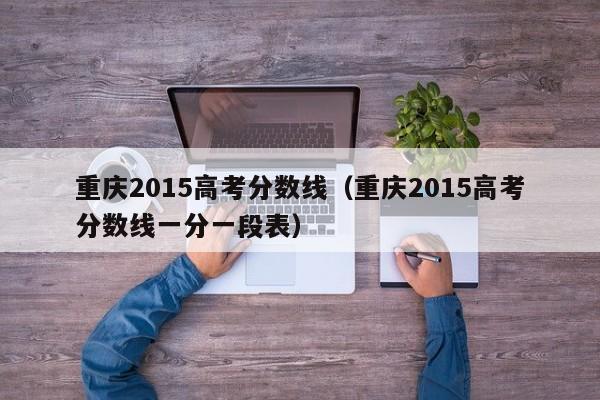 重庆2015高考分数线（重庆2015高考分数线一分一段表）