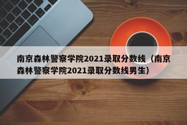 南京森林警察学院2021录取分数线（南京森林警察学院2021录取分数线男生）