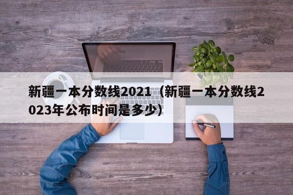 新疆一本分数线2021（新疆一本分数线2023年公布时间是多少）