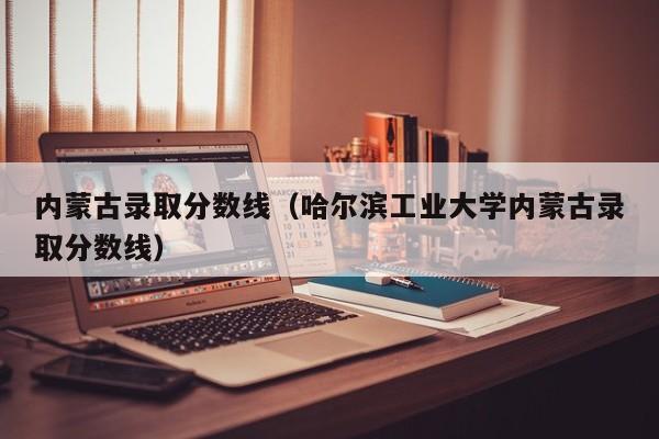 内蒙古录取分数线（哈尔滨工业大学内蒙古录取分数线）