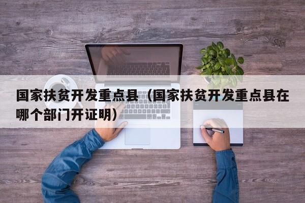 国家扶贫开发重点县（国家扶贫开发重点县在哪个部门开证明）