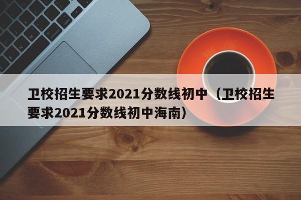 卫校招生要求2021分数线初中（卫校招生要求2021分数线初中海南）