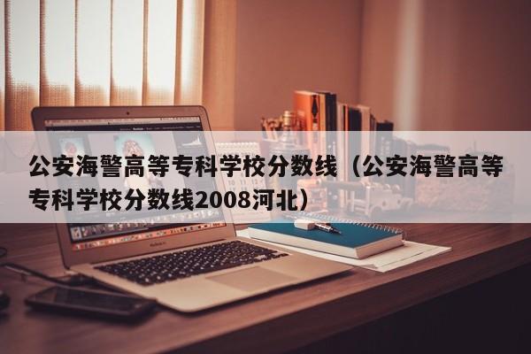 公安海警高等专科学校分数线（公安海警高等专科学校分数线2008河北）