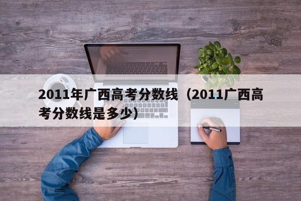 2011年广西高考分数线（2011广西高考分数线是多少）