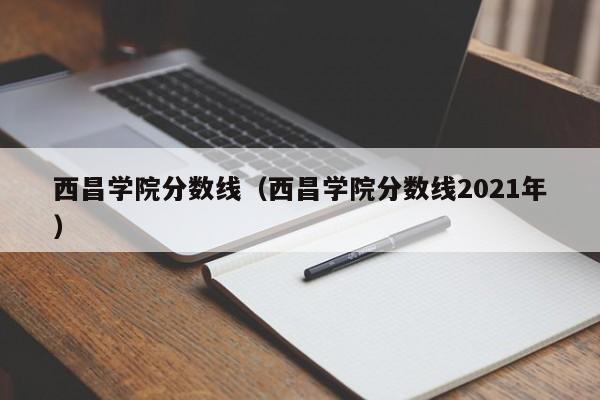 西昌学院分数线（西昌学院分数线2021年）