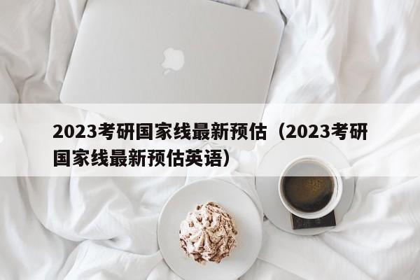 2023考研国家线最新预估（2023考研国家线最新预估英语）