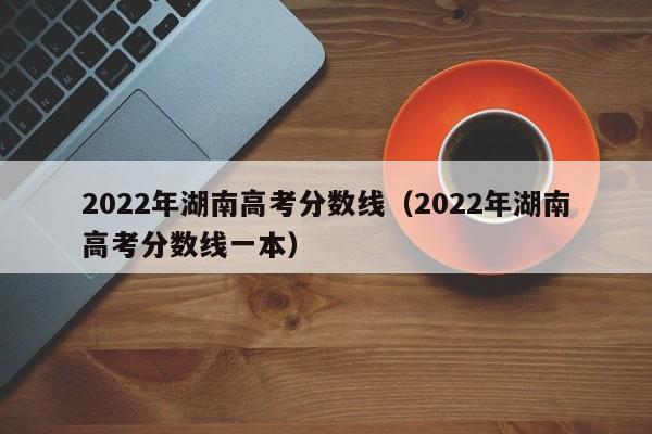 2022年湖南高考分数线（2022年湖南高考分数线一本）