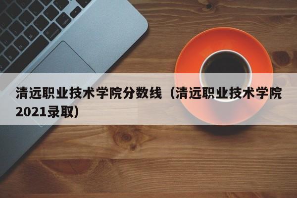 清远职业技术学院分数线（清远职业技术学院2021录取）