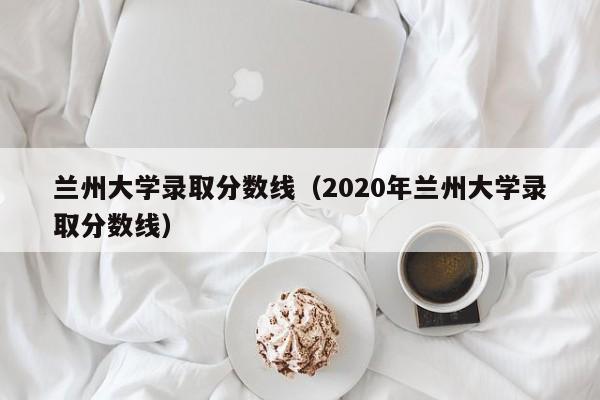 兰州大学录取分数线（2020年兰州大学录取分数线）