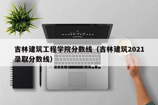 吉林建筑工程学院分数线（吉林建筑2021录取分数线）