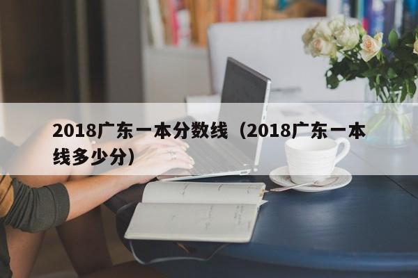 2018广东一本分数线（2018广东一本线多少分）